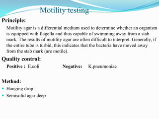 Motility testing
Principle:
Motility agar is a differential medium used to determine whether an organism
is equipped with flagella and thus capable of swimming away from a stab
mark. The results of motility agar are often difficult to interpret. Generally, if
the entire tube is turbid, this indicates that the bacteria have moved away
from the stab mark (are motile).

Quality control:
Positive : E.coli

Method:
 Hanging drop

 Semisolid agar deep

Negative:

K.pneumoniae

 