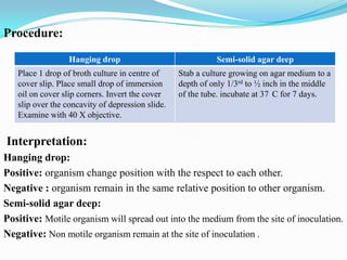 Procedure:
Hanging drop
Place 1 drop of broth culture in centre of
cover slip. Place small drop of immersion
oil on cover slip corners. Invert the cover
slip over the concavity of depression slide.
Examine with 40 X objective.

Semi-solid agar deep
Stab a culture growing on agar medium to a
depth of only 1/3rd to ½ inch in the middle
of the tube. incubate at 37 C for 7 days.

Interpretation:
Hanging drop:
Positive: organism change position with the respect to each other.
Negative : organism remain in the same relative position to other organism.
Semi-solid agar deep:
Positive: Motile organism will spread out into the medium from the site of inoculation.
Negative: Non motile organism remain at the site of inoculation .

 