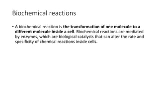 Biochemical reactions
• A biochemical reaction is the transformation of one molecule to a
different molecule inside a cell. Biochemical reactions are mediated
by enzymes, which are biological catalysts that can alter the rate and
specificity of chemical reactions inside cells.
 