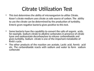 Citrate Utilization Test
• This test determines the ability of microorganism to utilize Citrate.
Koser’s citrate medium uses citrate as sole source of carbon. The ability
to use the citrate can be determined by the production of turbidity.
Enteric gram negative bacteria gives positive to this test.
• Some bacteria have the capability to convert the salts of organic acids,
for example, Sodium citrate to alkaline carbonates in presence of citrate
lyase and oxaloacetate decarboxylase to release carbondioxide and
gives turbidity. Sodium citrate is one of the important metabolite of
Kreb's cycle.
• The other products of the reaction are acetate, Lactic acid, formic acid
etc. The carbondioxide reacts with sodium and water to form sodium
carbonate
 