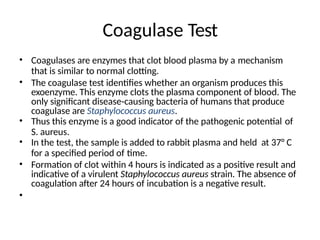 Coagulase Test
• Coagulases are enzymes that clot blood plasma by a mechanism
that is similar to normal clotting.
• The coagulase test identifies whether an organism produces this
exoenzyme. This enzyme clots the plasma component of blood. The
only significant disease-causing bacteria of humans that produce
coagulase are Staphylococcus aureus.
• Thus this enzyme is a good indicator of the pathogenic potential of
S. aureus.
• In the test, the sample is added to rabbit plasma and held at 37° C
for a specified period of time.
• Formation of clot within 4 hours is indicated as a positive result and
indicative of a virulent Staphylococcus aureus strain. The absence of
coagulation after 24 hours of incubation is a negative result.
•
 