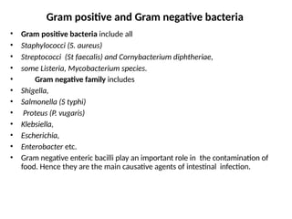 • Gram positive bacteria include all
• Staphylococci (S. aureus)
• Streptococci (St faecalis) and Cornybacterium diphtheriae,
• some Listeria, Mycobacterium species.
• Gram negative family includes
• Shigella,
• Salmonella (S typhi)
• Proteus (P. vugaris)
• Klebsiella,
• Escherichia,
• Enterobacter etc.
• Gram negative enteric bacilli play an important role in the contamination of
food. Hence they are the main causative agents of intestinal infection.
Gram positive and Gram negative bacteria
 