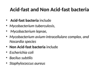 Acid-fast and Non Acid-fast bacteria
• Acid-fast bacteria include
• Mycobacterium tuberculosis,
• Mycobacterium leprae,
• Mycobacterium avium-intracellulare complex, and
Nocardia species
• Non Acid-fast bacteria include
• Escherichia coli
• Bacilus subtilis
• Staphylococcus aureus
 