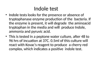 Indole test
• Indole tests looks for the presence or absence of
tryptophanase enzyme production of the bacteria. If
the enzyme is present, it will degrade the aminoacid
tryptophan in the media and will produce Indole,
ammonia and pyruvic acid.
• This is tested in a peptone water culture, after 48 to
96 hrs of incuation at 37C. 0.5ml of this culture will
react with Kovac's reagent to produce a cherry red
complex, which indicates a positive indole test.
 