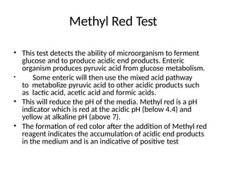 Methyl Red Test
• This test detects the ability of microorganism to ferment
glucose and to produce acidic end products. Enteric
organism produces pyruvic acid from glucose metabolism.
• Some enteric will then use the mixed acid pathway
to metabolize pyruvic acid to other acidic products such
as lactic acid, acetic acid and formic acids.
• This will reduce the pH of the media. Methyl red is a pH
indicator which is red at the acidic pH (below 4.4) and
yellow at alkaline pH (above 7).
• The formation of red color after the addition of Methyl red
reagent indicates the accumulation of acidic end products
in the medium and is an indicative of positive test
 