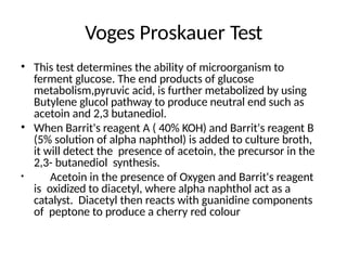 Voges Proskauer Test
• This test determines the ability of microorganism to
ferment glucose. The end products of glucose
metabolism,pyruvic acid, is further metabolized by using
Butylene glucol pathway to produce neutral end such as
acetoin and 2,3 butanediol.
• When Barrit's reagent A ( 40% KOH) and Barrit's reagent B
(5% solution of alpha naphthol) is added to culture broth,
it will detect the presence of acetoin, the precursor in the
2,3- butanediol synthesis.
• Acetoin in the presence of Oxygen and Barrit's reagent
is oxidized to diacetyl, where alpha naphthol act as a
catalyst. Diacetyl then reacts with guanidine components
of peptone to produce a cherry red colour
 