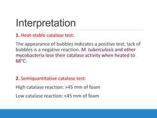 Interpretation
1. Heat-stable catalase test:
The appearance of bubbles indicates a positive test; lack of
bubbles is a negative reaction. M. tuberculosis and other
mycobacteria lose their catalase activity when heated to
68°C.
2. Semiquantitative catalase test:
High catalase reaction: >45 mm of foam
Low catalase reaction: <45 mm of foam
 