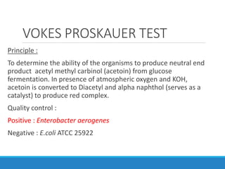 VOKES PROSKAUER TEST
Principle :
To determine the ability of the organisms to produce neutral end
product acetyl methyl carbinol (acetoin) from glucose
fermentation. In presence of atmospheric oxygen and KOH,
acetoin is converted to Diacetyl and alpha naphthol (serves as a
catalyst) to produce red complex.
Quality control :
Positive : Enterobacter aerogenes
Negative : E.coli ATCC 25922
 