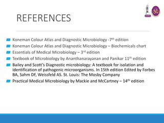 REFERENCES
▰ Koneman Colour Atlas and Diagnostic Microbiology -7th edition
▰ Koneman Colour Atlas and Diagnostic Microbiology – Biochemicals chart
▰ Essentials of Medical Microbiology – 3rd edition
▰ Textbook of Microbiology by Ananthanarayanan and Panikar 11th edition
▰ Bailey and Scott’s Diagnostic microbiology: A textbook for isolation and
identification of pathogenic microorganisms. In 15th edition Edited by Forbes
BA, Sahm DF, Weissfeld AS. St. Louis: The Mosby Company
▰ Practical Medical Microbiology by Mackie and McCartney – 14th edition
 