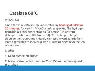 Catalase 68°C
PRINCIPLE:
Some forms of catalase are inactivated by heating at 68°C for
20 minutes, for certain Mycobacterium species. The hydrogen
peroxide is a 30% concentration (Superoxol) in a strong
detergent solution (10% Tween 80). The detergent helps
disperse the hydrophobic tightly clumped mycobacteria from
large aggregates to individual bacilli, maximizing the detection
of catalase.
Media:
1. Middlebrook 7H9 broth
2. Lowenstein–Jensen deeps in 25- × 150-mm screw-capped
test tubes
 