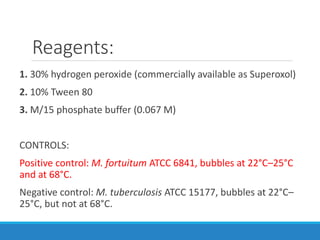 Reagents:
1. 30% hydrogen peroxide (commercially available as Superoxol)
2. 10% Tween 80
3. M/15 phosphate buffer (0.067 M)
CONTROLS:
Positive control: M. fortuitum ATCC 6841, bubbles at 22°C–25°C
and at 68°C.
Negative control: M. tuberculosis ATCC 15177, bubbles at 22°C–
25°C, but not at 68°C.
 