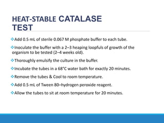 HEAT-STABLE CATALASE
TEST
Add 0.5 mL of sterile 0.067 M phosphate buffer to each tube.
Inoculate the buffer with a 2–3 heaping loopfuls of growth of the
organism to be tested (2–4 weeks old).
Thoroughly emulsify the culture in the buffer.
Incubate the tubes in a 68°C water bath for exactly 20 minutes.
Remove the tubes & Cool to room temperature.
Add 0.5 mL of Tween 80–hydrogen peroxide reagent.
Allow the tubes to sit at room temperature for 20 minutes.
 
