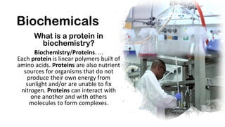 Biochemicals
What is a protein in
biochemistry?
Biochemistry/Proteins. ...
Each protein is linear polymers built of
amino ...