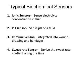 Typical Biochemical Sensors
1. Ionic Sensors- Sense electrolyte
concentration in fluid
2. PH sensor- Sense pH of a fluid
3. Immune Sensor- Integrated into wound
dressing and bandages
4. Sweat rate Sensor- Derive the sweat rate
gradient along the time
 