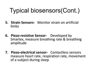 Typical biosensors(Cont.)
5. Strain Sensors- Monitor strain on artificial
limbs
6. Piezo-resistive Sensor- Developed by
Smartex, measure breathing rate & breathing
amplitude
7. Piezo-electrical sensor- Contactless sensors
measure heart rate, respiration rate, movement
of a subject during sleep
 