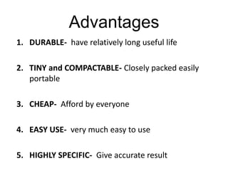 Advantages
1. DURABLE- have relatively long useful life
2. TINY and COMPACTABLE- Closely packed easily
portable
3. CHEAP- Afford by everyone
4. EASY USE- very much easy to use
5. HIGHLY SPECIFIC- Give accurate result
 