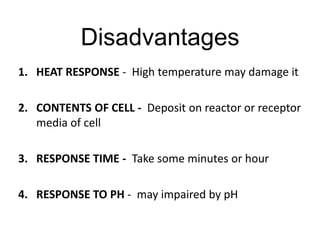 Disadvantages
1. HEAT RESPONSE - High temperature may damage it
2. CONTENTS OF CELL - Deposit on reactor or receptor
media of cell
3. RESPONSE TIME - Take some minutes or hour
4. RESPONSE TO PH - may impaired by pH
 
