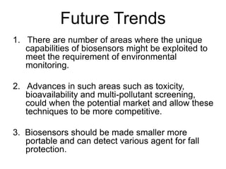 Future Trends
1. There are number of areas where the unique
capabilities of biosensors might be exploited to
meet the requirement of environmental
monitoring.
2. Advances in such areas such as toxicity,
bioavailability and multi-pollutant screening,
could when the potential market and allow these
techniques to be more competitive.
3. Biosensors should be made smaller more
portable and can detect various agent for fall
protection.
 