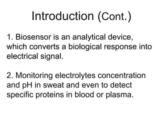 1. Biosensor is an analytical device,
which converts a biological response into
electrical signal.
2. Monitoring electrolytes concentration
and pH in sweat and even to detect
specific proteins in blood or plasma.
Introduction (Cont.)
 