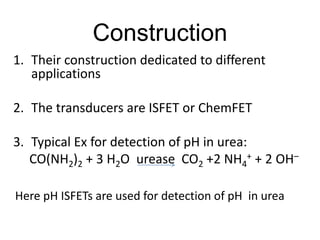 Construction
1. Their construction dedicated to different
applications
2. The transducers are ISFET or ChemFET
3. Typical Ex for detection of pH in urea:
CO(NH2)2 + 3 H2O urease CO2 +2 NH4
+ + 2 OH–
Here pH ISFETs are used for detection of pH in urea
 
