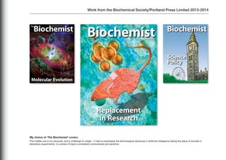 Work from the Biochemical Society/Portland Press Limited 2013-2014
My choice of ‘The Biochemist’ covers.
The middle one is my favourite, and a challenge to create – it had to emphasise the technological advances in artificial intelligence taking the place of animals in
laboratory experiments, in a series of topics considered controversial and sensitive.
 
