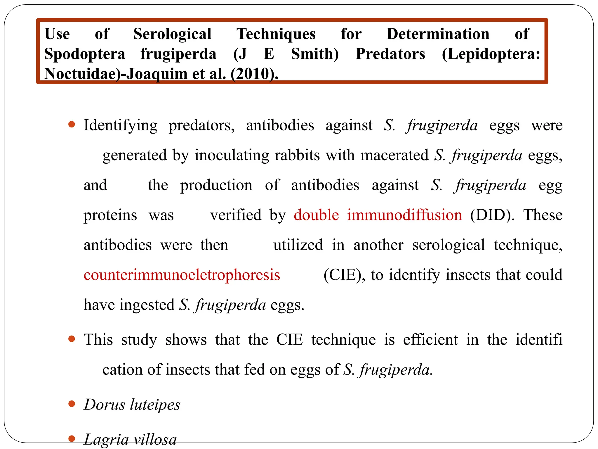 ⚫ Identifying predators, antibodies against S. frugiperda eggs were
generated by inoculating rabbits with macerated S. frugiperda eggs,
and the production of antibodies against S. frugiperda egg
proteins was verified by double immunodiffusion (DID). These
antibodies were then utilized in another serological technique,
counterimmunoeletrophoresis (CIE), to identify insects that could
have ingested S. frugiperda eggs.
⚫ This study shows that the CIE technique is efficient in the identifi
cation of insects that fed on eggs of S. frugiperda.
⚫ Dorus luteipes
⚫ Lagria villosa
Use of Serological Techniques for Determination of
Spodoptera frugiperda (J E Smith) Predators (Lepidoptera:
Noctuidae)-Joaquim et al. (2010).
 