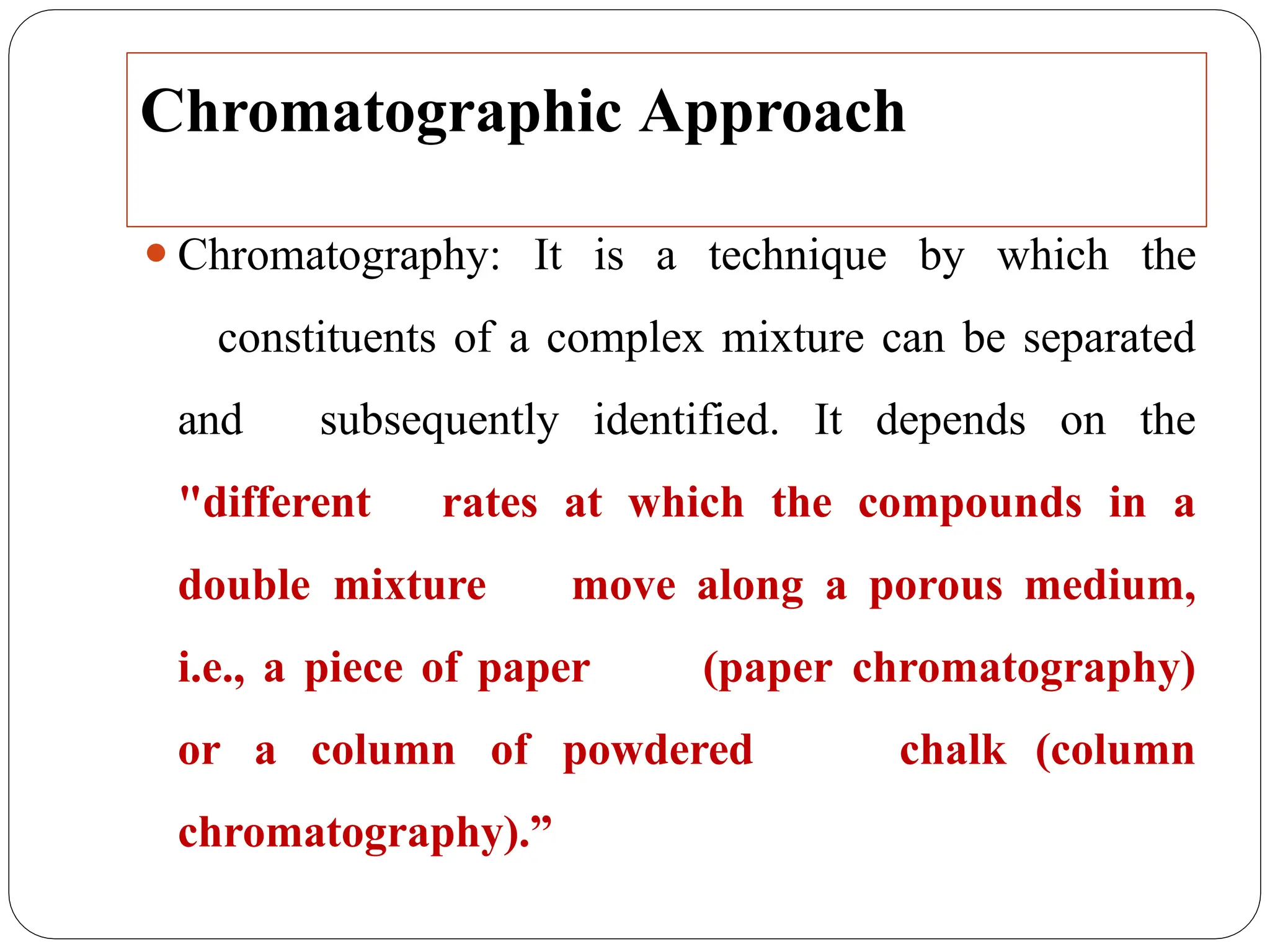 Chromatographic Approach
⚫Chromatography: It is a technique by which the
constituents of a complex mixture can be separated
and subsequently identified. It depends on the
"different rates at which the compounds in a
double mixture move along a porous medium,
i.e., a piece of paper (paper chromatography)
or a column of powdered chalk (column
chromatography).”
 