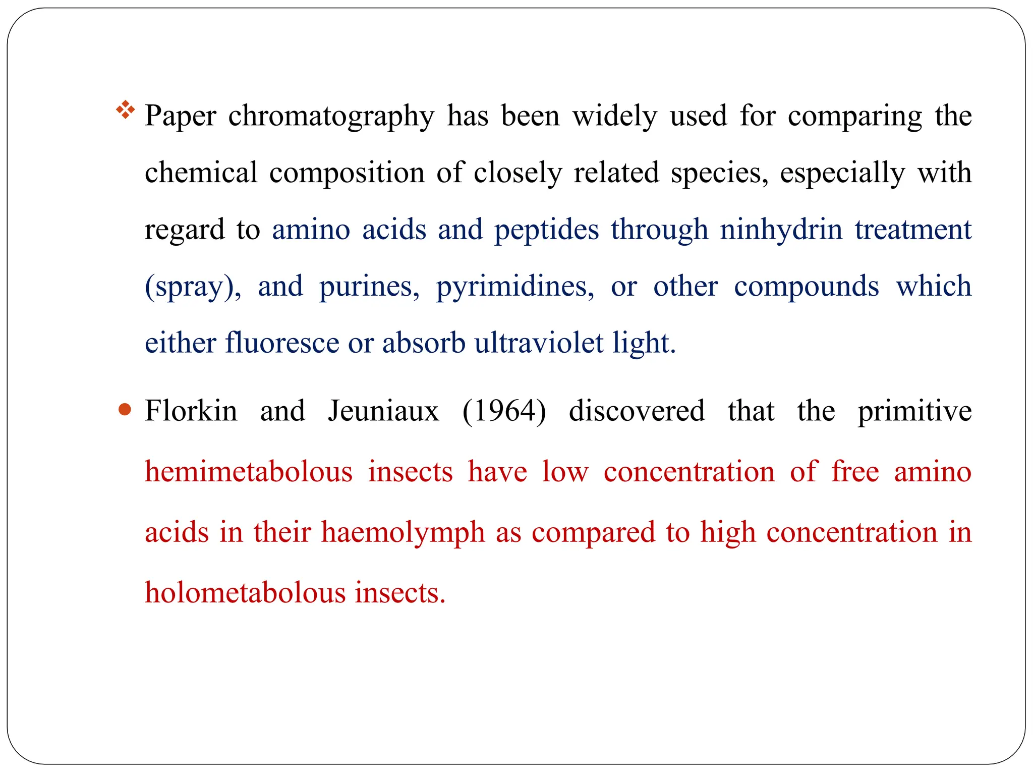  Paper chromatography has been widely used for comparing the
chemical composition of closely related species, especially with
regard to amino acids and peptides through ninhydrin treatment
(spray), and purines, pyrimidines, or other compounds which
either fluoresce or absorb ultraviolet light.
⚫ Florkin and Jeuniaux (1964) discovered that the primitive
hemimetabolous insects have low concentration of free amino
acids in their haemolymph as compared to high concentration in
holometabolous insects.
 