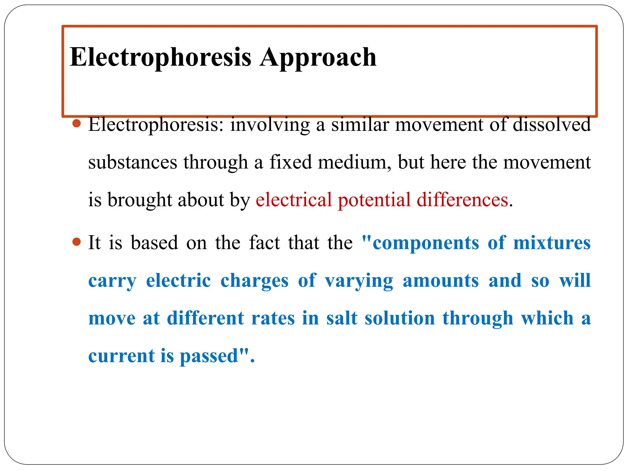 Electrophoresis Approach
⚫ Electrophoresis: involving a similar movement of dissolved
substances through a fixed medium, but here the movement
is brought about by electrical potential differences.
⚫ It is based on the fact that the "components of mixtures
carry electric charges of varying amounts and so will
move at different rates in salt solution through which a
current is passed".
 