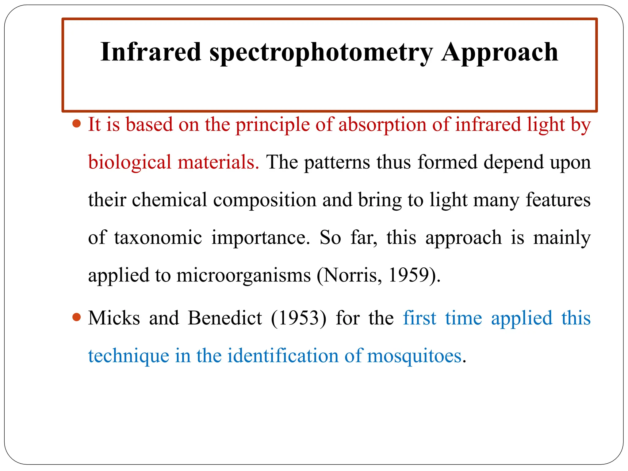 Infrared spectrophotometry Approach
⚫ It is based on the principle of absorption of infrared light by
biological materials. The patterns thus formed depend upon
their chemical composition and bring to light many features
of taxonomic importance. So far, this approach is mainly
applied to microorganisms (Norris, 1959).
⚫ Micks and Benedict (1953) for the first time applied this
technique in the identification of mosquitoes.
 
