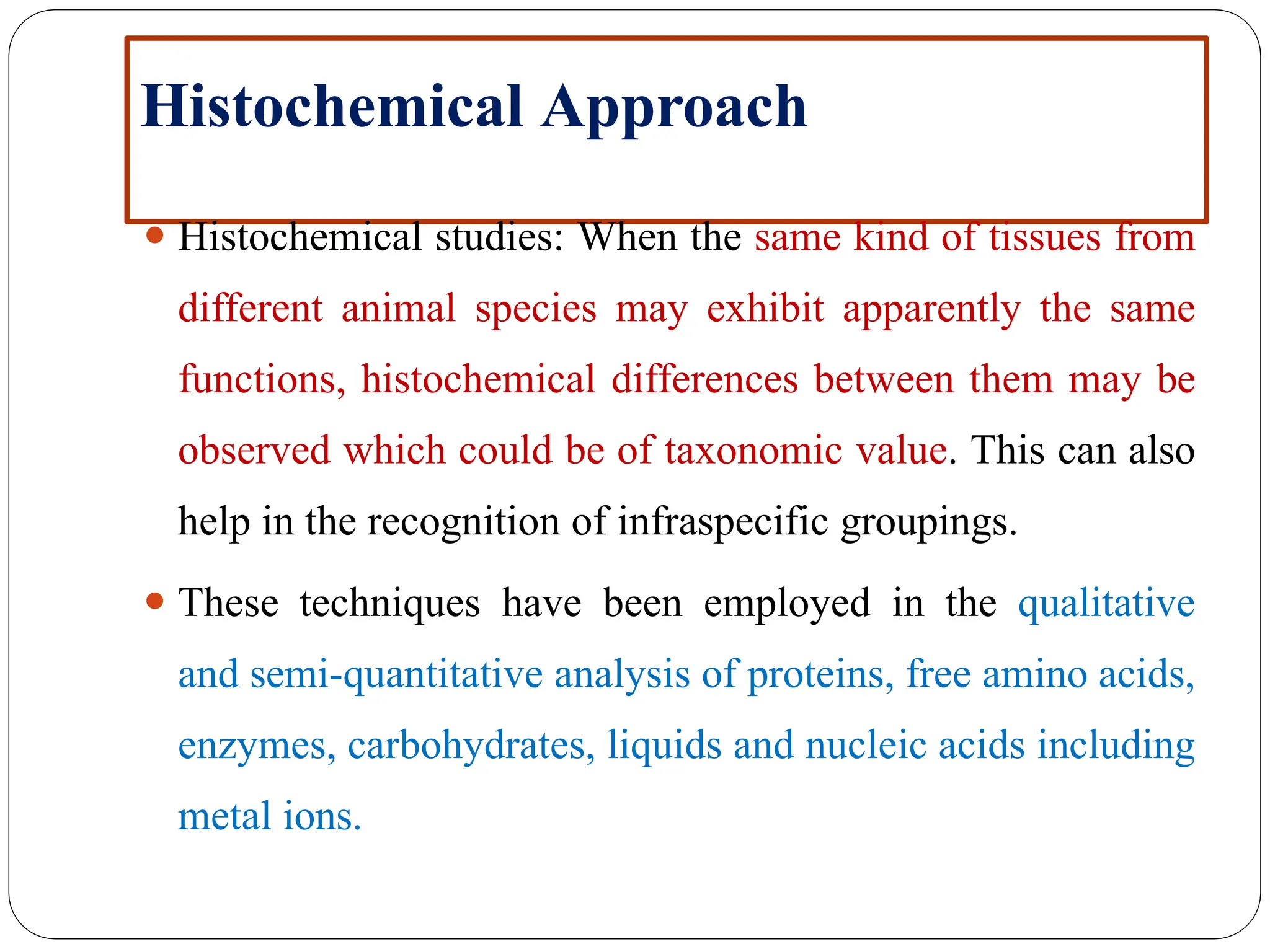 Histochemical Approach
⚫ Histochemical studies: When the same kind of tissues from
different animal species may exhibit apparently the same
functions, histochemical differences between them may be
observed which could be of taxonomic value. This can also
help in the recognition of infraspecific groupings.
⚫ These techniques have been employed in the qualitative
and semi-quantitative analysis of proteins, free amino acids,
enzymes, carbohydrates, liquids and nucleic acids including
metal ions.
 