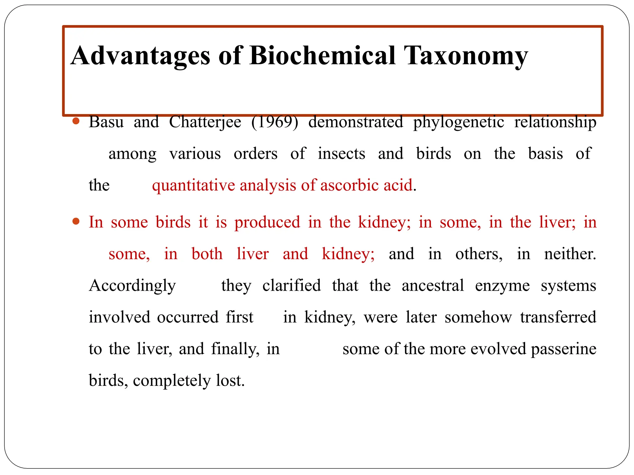 Advantages of Biochemical Taxonomy
⚫ Basu and Chatterjee (1969) demonstrated phylogenetic relationship
among various orders of insects and birds on the basis of
the quantitative analysis of ascorbic acid.
⚫ In some birds it is produced in the kidney; in some, in the liver; in
some, in both liver and kidney; and in others, in neither.
Accordingly they clarified that the ancestral enzyme systems
involved occurred first in kidney, were later somehow transferred
to the liver, and finally, in some of the more evolved passerine
birds, completely lost.
 