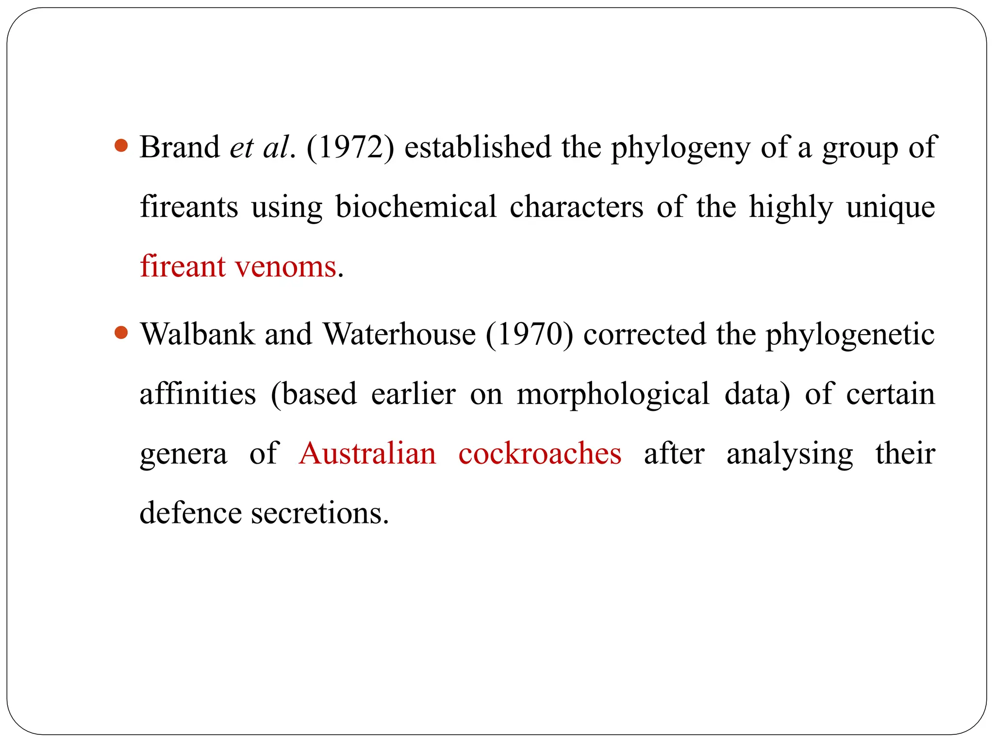 ⚫ Brand et al. (1972) established the phylogeny of a group of
fireants using biochemical characters of the highly unique
fireant venoms.
⚫ Walbank and Waterhouse (1970) corrected the phylogenetic
affinities (based earlier on morphological data) of certain
genera of Australian cockroaches after analysing their
defence secretions.
 