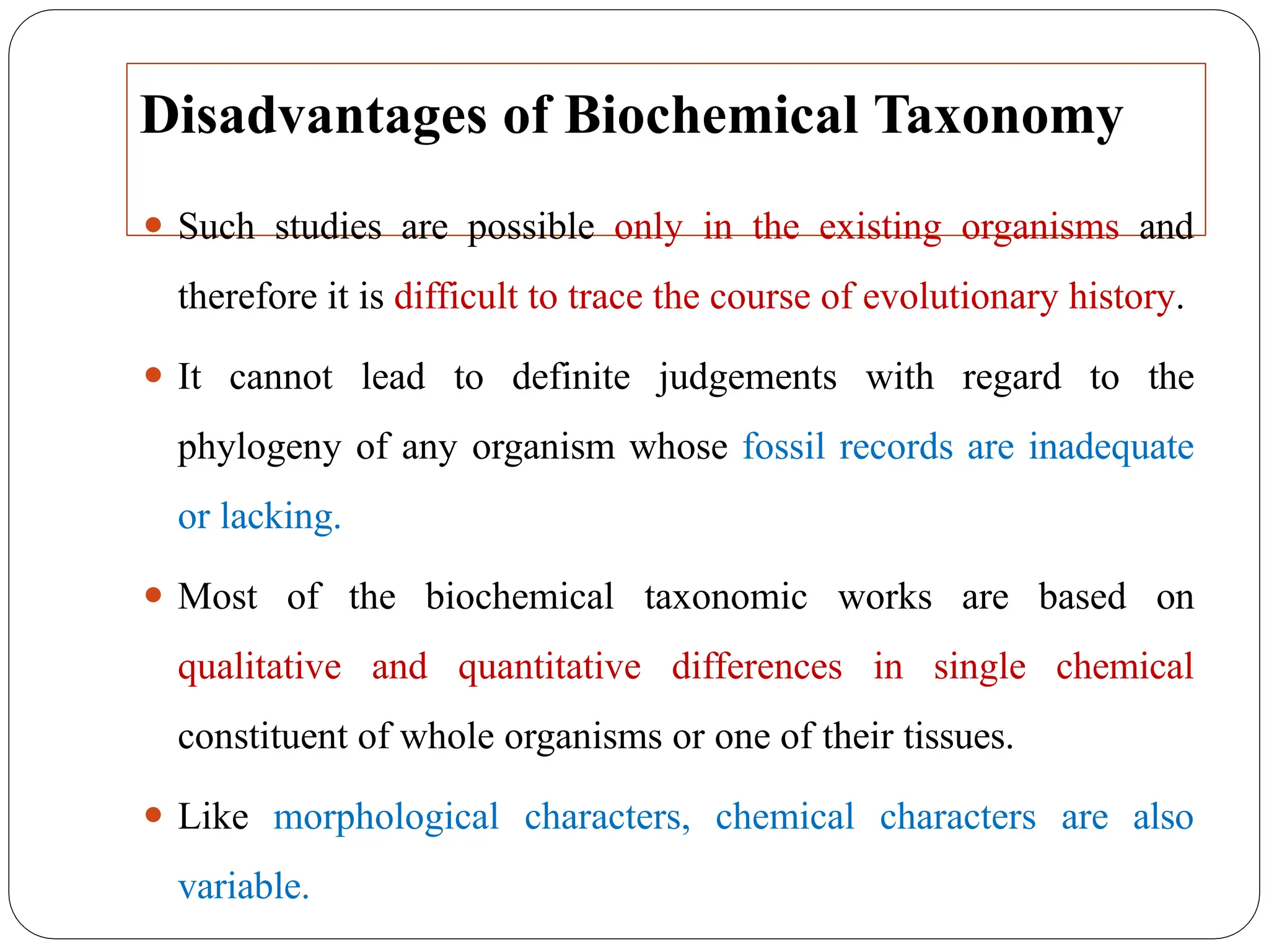 Disadvantages of Biochemical Taxonomy
⚫ Such studies are possible only in the existing organisms and
therefore it is difficult to trace the course of evolutionary history.
⚫ It cannot lead to definite judgements with regard to the
phylogeny of any organism whose fossil records are inadequate
or lacking.
⚫ Most of the biochemical taxonomic works are based on
qualitative and quantitative differences in single chemical
constituent of whole organisms or one of their tissues.
⚫ Like morphological characters, chemical characters are also
variable.
 