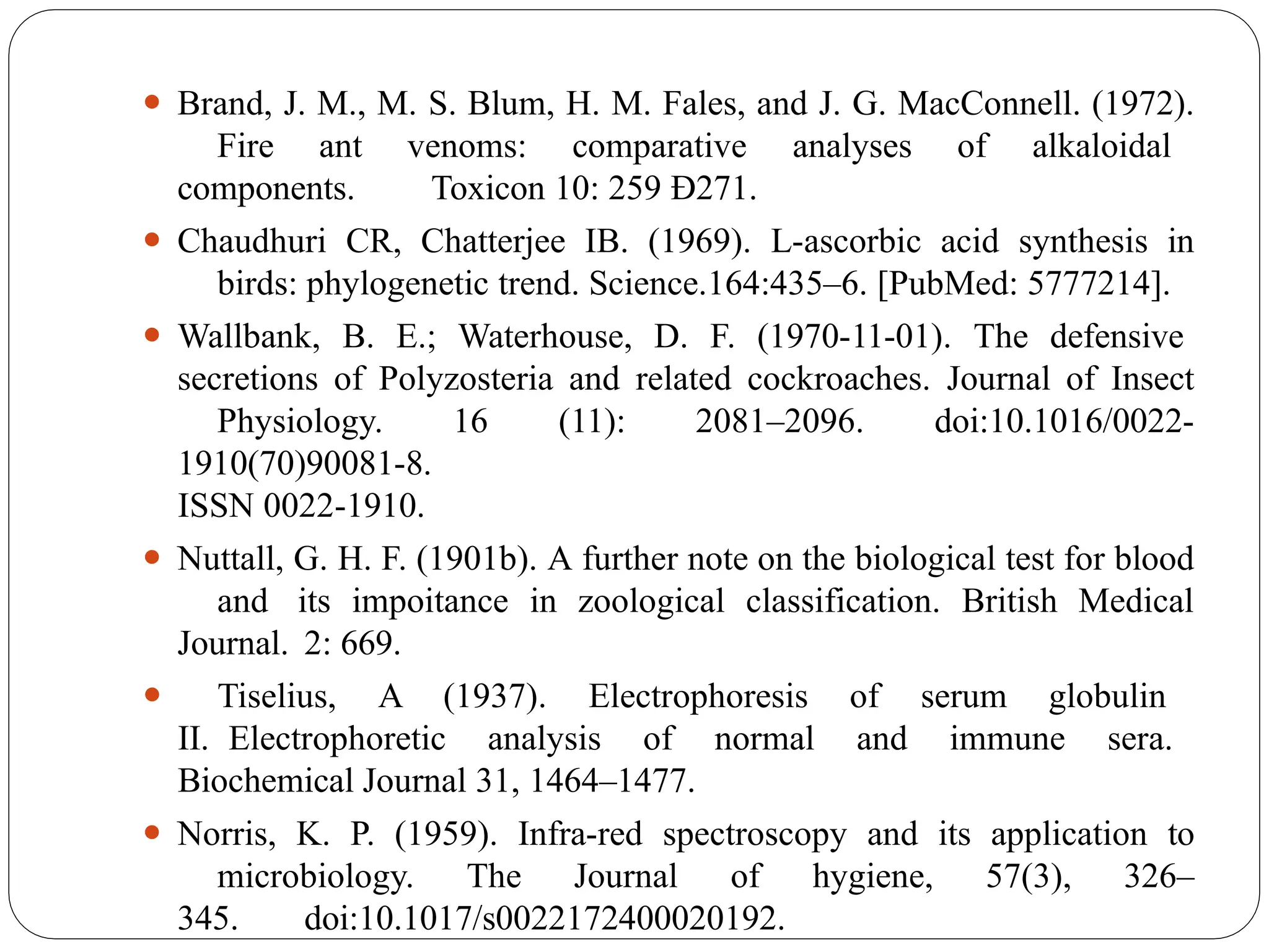 ⚫ Brand, J. M., M. S. Blum, H. M. Fales, and J. G. MacConnell. (1972).
Fire ant venoms: comparative analyses of alkaloidal
components. Toxicon 10: 259 Ð271.
⚫ Chaudhuri CR, Chatterjee IB. (1969). L-ascorbic acid synthesis in
birds: phylogenetic trend. Science.164:435–6. [PubMed: 5777214].
⚫ Wallbank, B. E.; Waterhouse, D. F. (1970-11-01). The defensive
secretions of Polyzosteria and related cockroaches. Journal of Insect
Physiology. 16 (11): 2081–2096. doi:10.1016/0022-
1910(70)90081-8.
ISSN 0022-1910.
⚫ Nuttall, G. H. F. (1901b). A further note on the biological test for blood
and its impoitance in zoological classification. British Medical
Journal. 2: 669.
⚫ Tiselius, A (1937). Electrophoresis of serum globulin
II. Electrophoretic analysis of normal and immune sera.
Biochemical Journal 31, 1464–1477.
⚫ Norris, K. P. (1959). Infra-red spectroscopy and its application to
microbiology. The Journal of hygiene, 57(3), 326–
345. doi:10.1017/s0022172400020192.
 