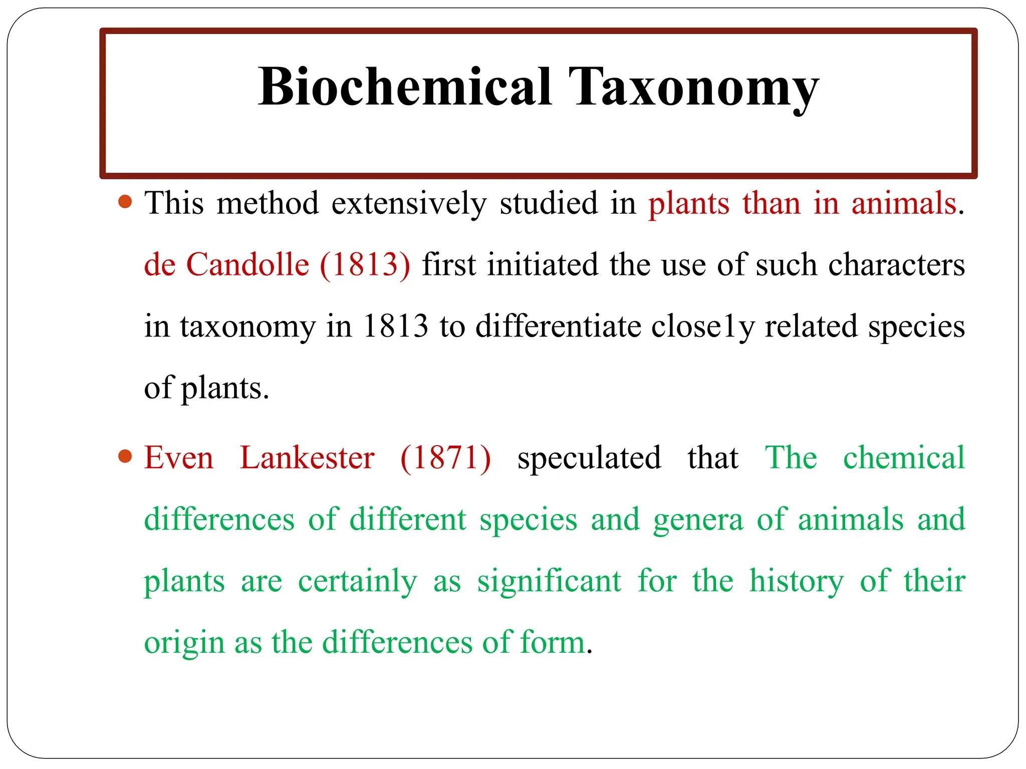 Biochemical Taxonomy
⚫ This method extensively studied in plants than in animals.
de Candolle (1813) first initiated the use of such characters
in taxonomy in 1813 to differentiate close1y related species
of plants.
⚫ Even Lankester (1871) speculated that The chemical
differences of different species and genera of animals and
plants are certainly as significant for the history of their
origin as the differences of form.
 