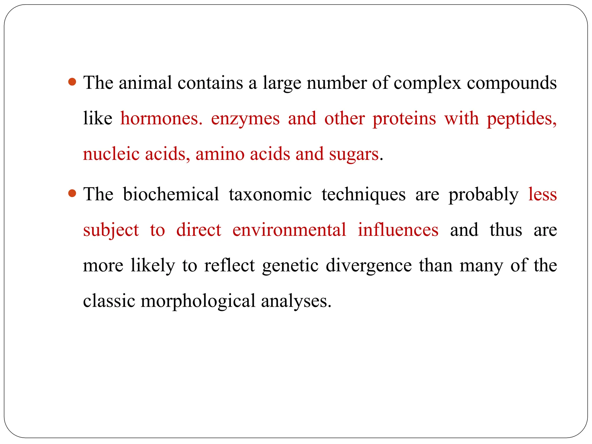 ⚫ The animal contains a large number of complex compounds
like hormones. enzymes and other proteins with peptides,
nucleic acids, amino acids and sugars.
⚫ The biochemical taxonomic techniques are probably less
subject to direct environmental influences and thus are
more likely to reflect genetic divergence than many of the
classic morphological analyses.
 