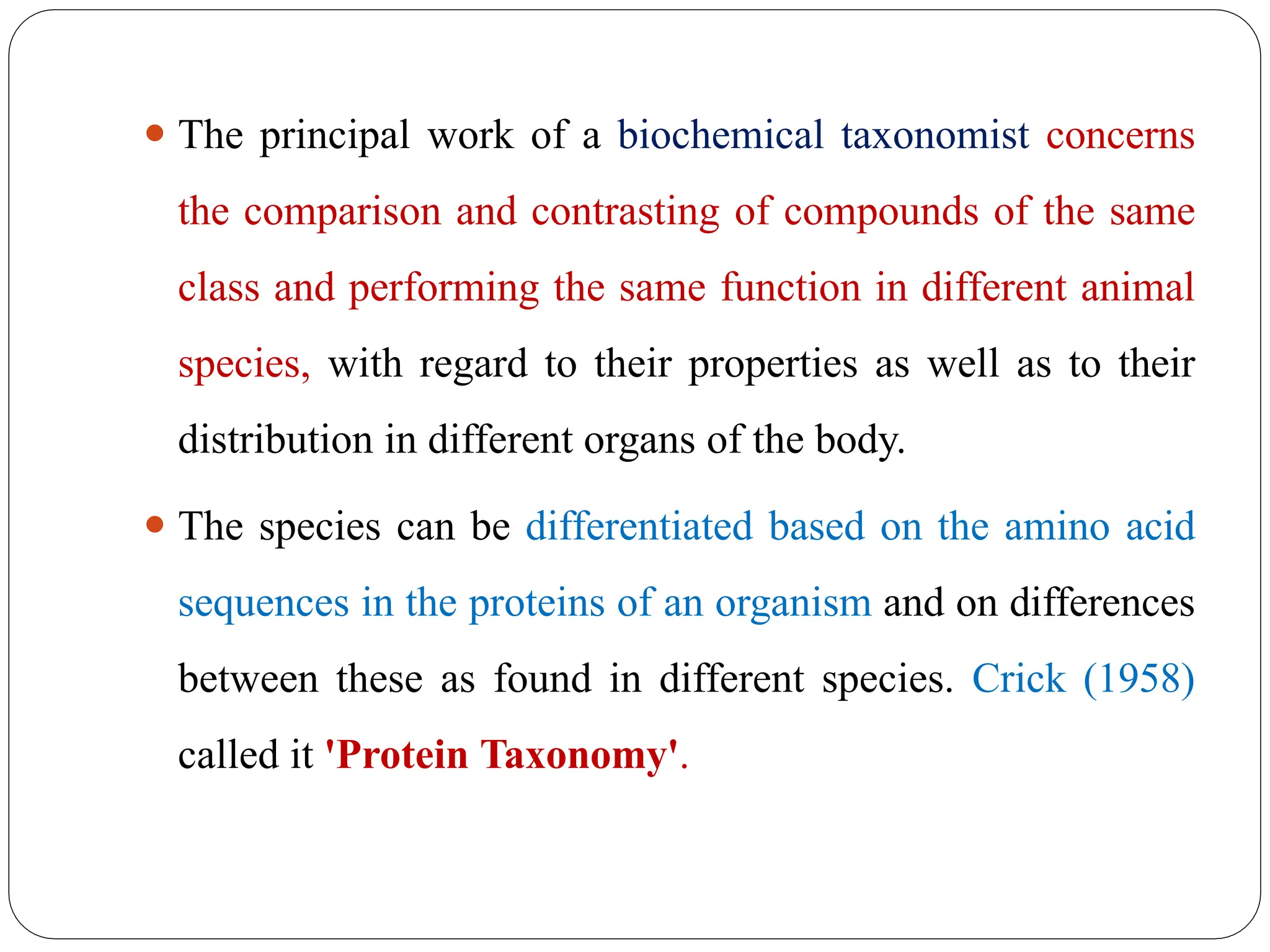 ⚫ The principal work of a biochemical taxonomist concerns
the comparison and contrasting of compounds of the same
class and performing the same function in different animal
species, with regard to their properties as well as to their
distribution in different organs of the body.
⚫ The species can be differentiated based on the amino acid
sequences in the proteins of an organism and on differences
between these as found in different species. Crick (1958)
called it 'Protein Taxonomy'.
 