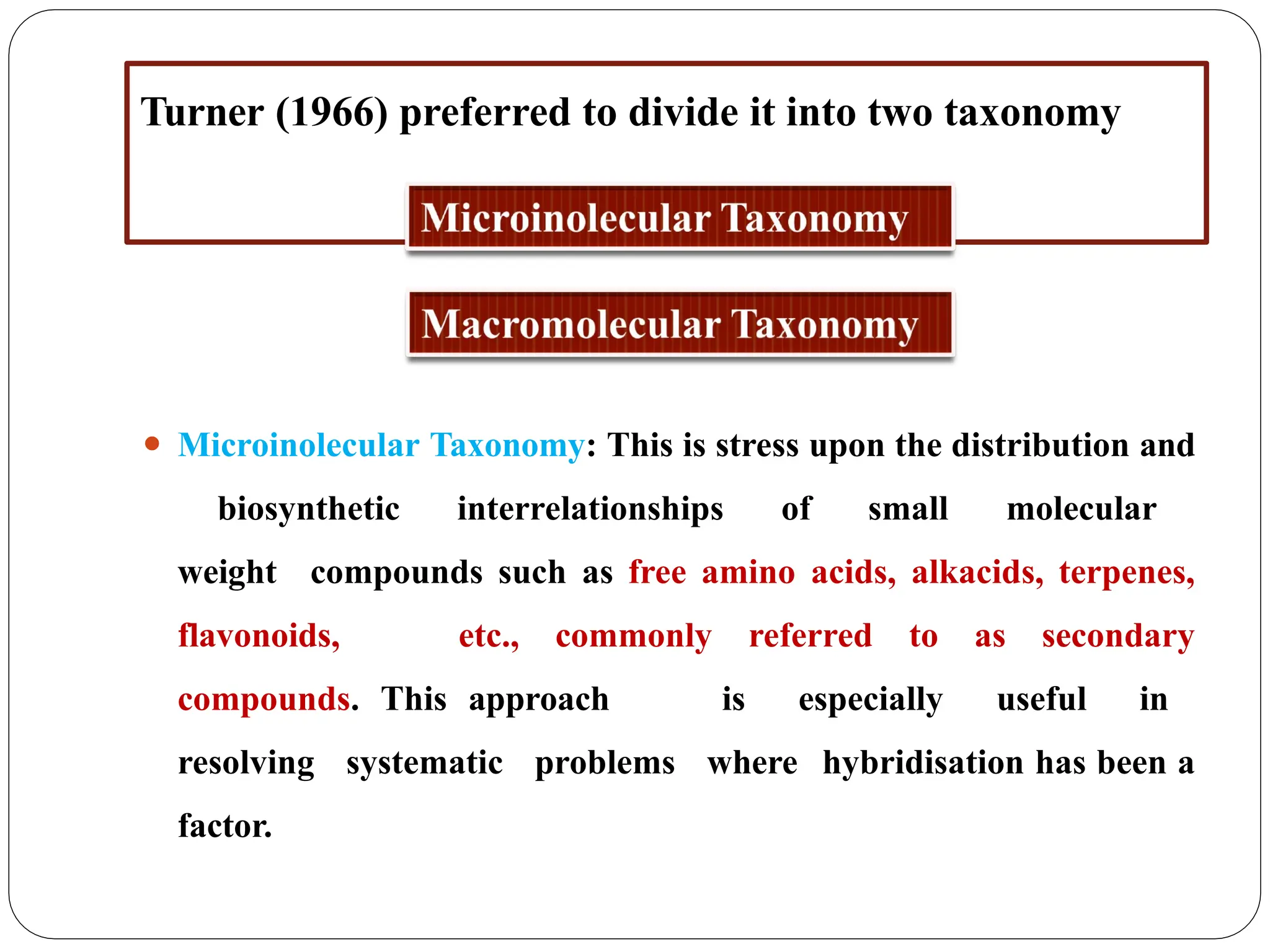 Turner (1966) preferred to divide it into two taxonomy
⚫ Microinolecular Taxonomy: This is stress upon the distribution and
biosynthetic interrelationships of small molecular
weight compounds such as free amino acids, alkacids, terpenes,
flavonoids, etc., commonly referred to as secondary
compounds. This approach is especially useful in
resolving systematic problems where hybridisation has been a
factor.
 