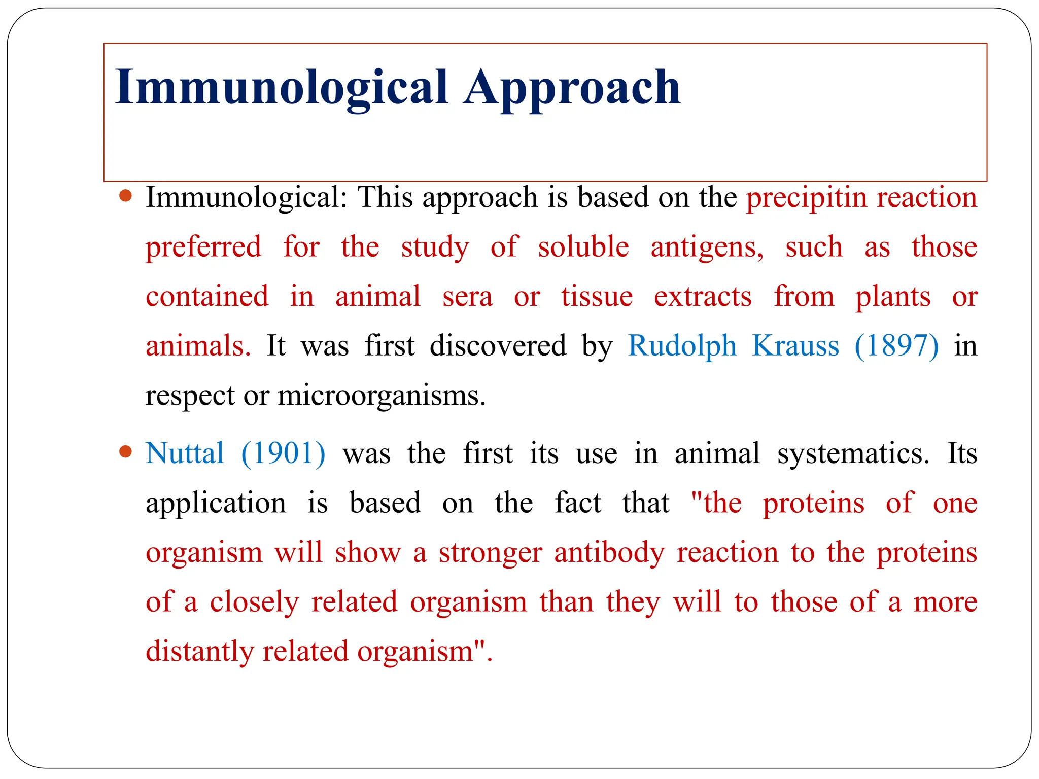 Immunological Approach
⚫ Immunological: This approach is based on the precipitin reaction
preferred for the study of soluble antigens, such as those
contained in animal sera or tissue extracts from plants or
animals. It was first discovered by Rudolph Krauss (1897) in
respect or microorganisms.
⚫ Nuttal (1901) was the first its use in animal systematics. Its
application is based on the fact that "the proteins of one
organism will show a stronger antibody reaction to the proteins
of a closely related organism than they will to those of a more
distantly related organism".
 
