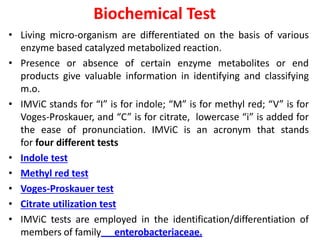 Biochemical Test
• Living micro-organism are differentiated on the basis of various
enzyme based catalyzed metabolized reaction.
• Presence or absence of certain enzyme metabolites or end
products give valuable information in identifying and classifying
m.o.
• IMViC stands for “I” is for indole; “M” is for methyl red; “V” is for
Voges-Proskauer, and “C” is for citrate, lowercase “i” is added for
the ease of pronunciation. IMViC is an acronym that stands
for four different tests
• Indole test
• Methyl red test
• Voges-Proskauer test
• Citrate utilization test
• IMViC tests are employed in the identification/differentiation of
members of family enterobacteriaceae.
 