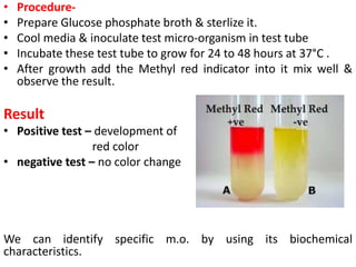 • Procedure-
• Prepare Glucose phosphate broth & sterlize it.
• Cool media & inoculate test micro-organism in test tube
• Incubate these test tube to grow for 24 to 48 hours at 37°C .
• After growth add the Methyl red indicator into it mix well &
observe the result.
Result
• Positive test – development of
red color
• negative test – no color change
We can identify specific m.o. by using its biochemical
characteristics.
 