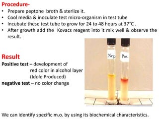 Procedure-
• Prepare peptone broth & sterlize it.
• Cool media & inoculate test micro-organism in test tube
• Incubate these test tube to grow for 24 to 48 hours at 37°C .
• After growth add the Kovacs reagent into it mix well & observe the
result.
Result
Positive test – development of
red color in alcohol layer
(Idole Produced)
negative test – no color change
We can identify specific m.o. by using its biochemical characteristics.
 