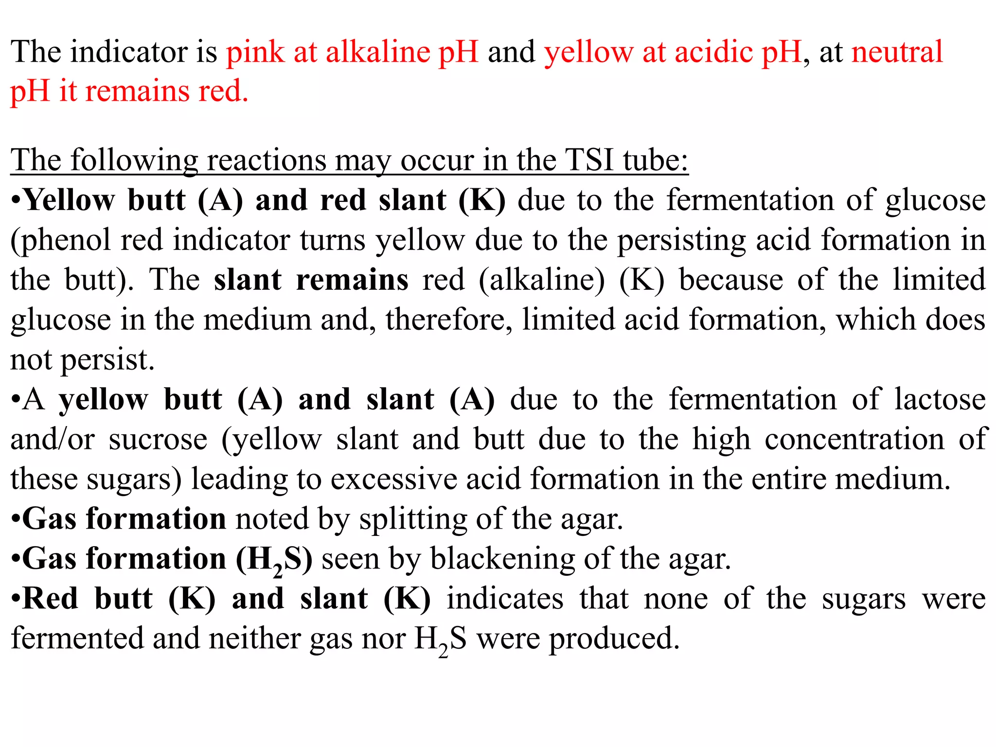 The indicator is pink at alkaline pH and yellow at acidic pH, at neutral
pH it remains red.

The following reactions may occur in the TSI tube:
•Yellow butt (A) and red slant (K) due to the fermentation of glucose
(phenol red indicator turns yellow due to the persisting acid formation in
the butt). The slant remains red (alkaline) (K) because of the limited
glucose in the medium and, therefore, limited acid formation, which does
not persist.
•A yellow butt (A) and slant (A) due to the fermentation of lactose
and/or sucrose (yellow slant and butt due to the high concentration of
these sugars) leading to excessive acid formation in the entire medium.
•Gas formation noted by splitting of the agar.
•Gas formation (H2S) seen by blackening of the agar.
•Red butt (K) and slant (K) indicates that none of the sugars were
fermented and neither gas nor H2S were produced.
 