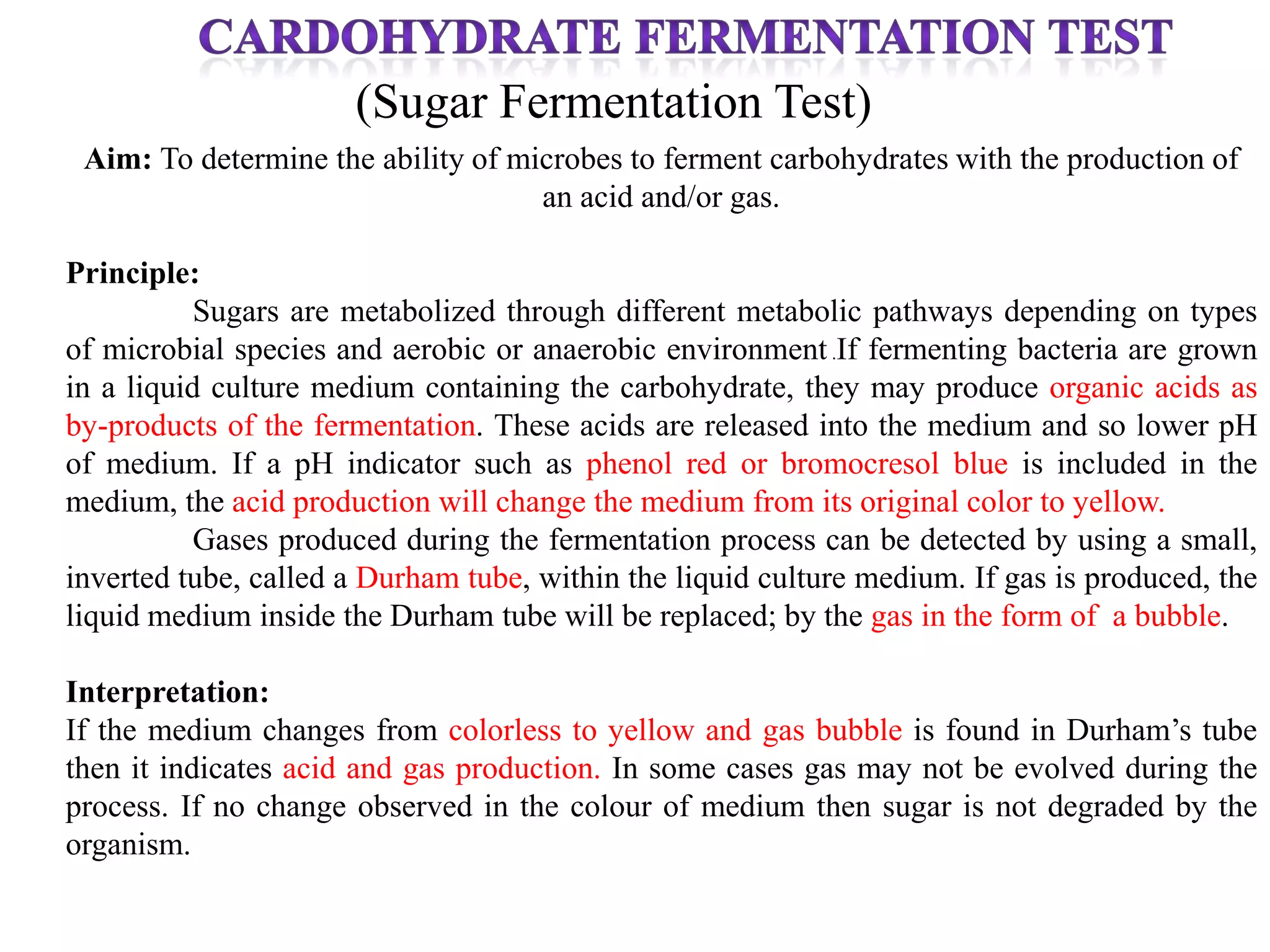 (Sugar Fermentation Test)
 Aim: To determine the ability of microbes to ferment carbohydrates with the production of
                                    an acid and/or gas.

Principle:
           Sugars are metabolized through different metabolic pathways depending on types
of microbial species and aerobic or anaerobic environment .If fermenting bacteria are grown
in a liquid culture medium containing the carbohydrate, they may produce organic acids as
by-products of the fermentation. These acids are released into the medium and so lower pH
of medium. If a pH indicator such as phenol red or bromocresol blue is included in the
medium, the acid production will change the medium from its original color to yellow.
           Gases produced during the fermentation process can be detected by using a small,
inverted tube, called a Durham tube, within the liquid culture medium. If gas is produced, the
liquid medium inside the Durham tube will be replaced; by the gas in the form of a bubble.

Interpretation:
If the medium changes from colorless to yellow and gas bubble is found in Durham’s tube
then it indicates acid and gas production. In some cases gas may not be evolved during the
process. If no change observed in the colour of medium then sugar is not degraded by the
organism.
 