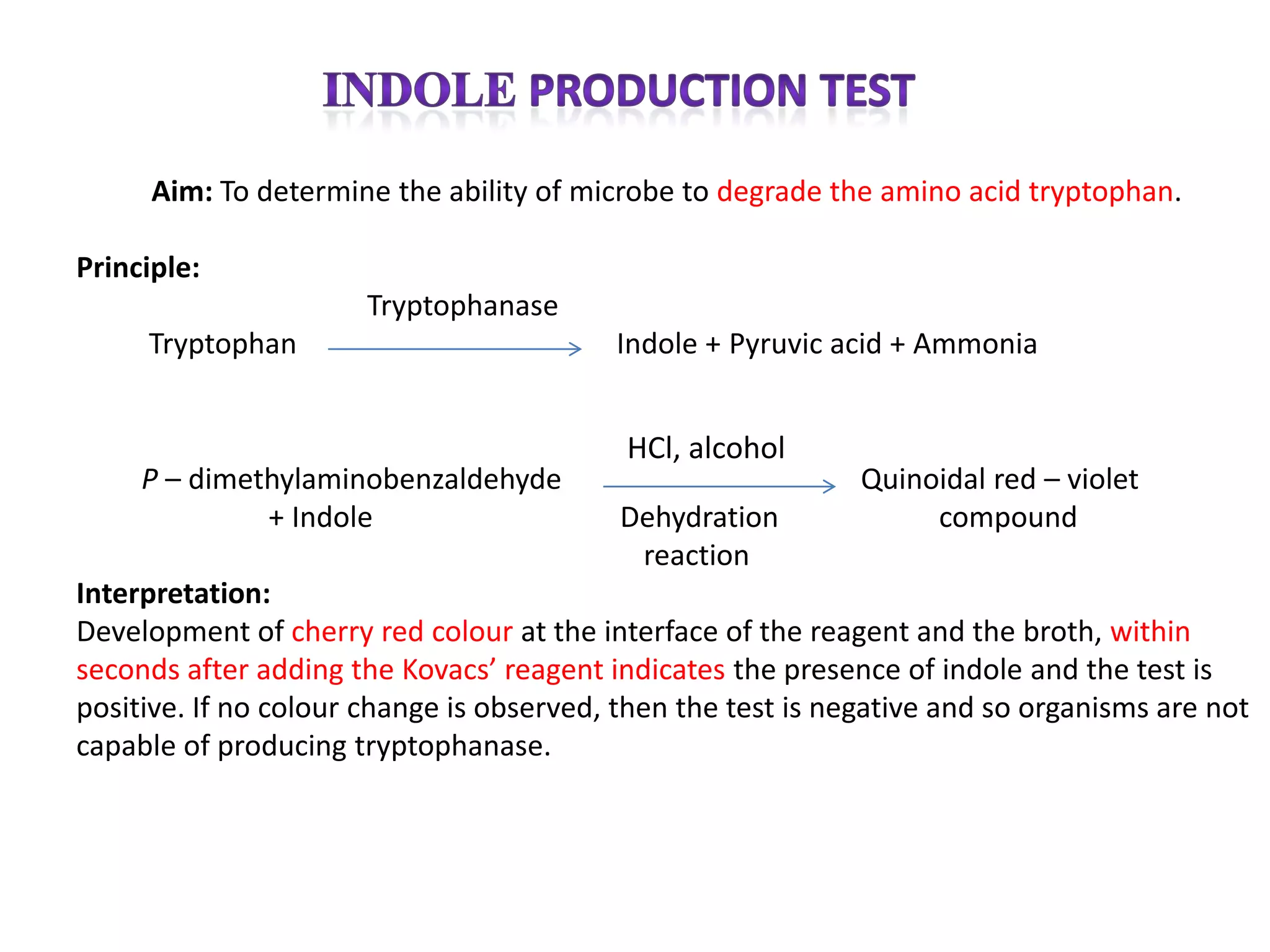 Aim: To determine the ability of microbe to degrade the amino acid tryptophan.

Principle:
                       Tryptophanase
     Tryptophan                           Indole + Pyruvic acid + Ammonia


                                           HCl, alcohol
     P – dimethylaminobenzaldehyde                            Quinoidal red – violet
              + Indole                     Dehydration             compound
                                            reaction
Interpretation:
Development of cherry red colour at the interface of the reagent and the broth, within
seconds after adding the Kovacs’ reagent indicates the presence of indole and the test is
positive. If no colour change is observed, then the test is negative and so organisms are not
capable of producing tryptophanase.
 