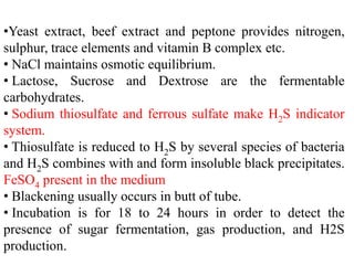 •Yeast extract, beef extract and peptone provides nitrogen,
sulphur, trace elements and vitamin B complex etc.
• NaCl maintains osmotic equilibrium.
• Lactose, Sucrose and Dextrose are the fermentable
carbohydrates.
• Sodium thiosulfate and ferrous sulfate make H2S indicator
system.
• Thiosulfate is reduced to H2S by several species of bacteria
and H2S combines with and form insoluble black precipitates.
FeSO4 present in the medium
• Blackening usually occurs in butt of tube.
• Incubation is for 18 to 24 hours in order to detect the
presence of sugar fermentation, gas production, and H2S
production.
 