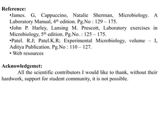 Reference:
   •James. G, Cappuccino, Natalie Sherman, Microbiology. A
   Laboratory Manual, 4th edition. Pg.No : 129 – 175.
   •John P. Harley, Lansing M. Prescott, Laboratory exercises in
   Microbiology, 5th edition. Pg.No. : 125 – 175.
   •Patel. R.J; Patel.K.R; Experimental Microbiology, volume – I,
   Aditya Publication. Pg.No : 110 – 127.
   • Web resources

Acknowledgemet:
      All the scientific contributors I would like to thank, without their
hardwork, support for student community, it is not possible.
 