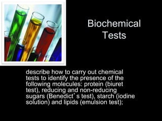 Biochemical 
Tests 
describe how to carry out chemical 
tests to identify the presence of the 
following molecules: protein (biuret 
test), reducing and non-reducing 
sugars (Benedict’s test), starch (iodine 
solution) and lipids (emulsion test); 
 