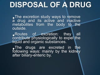 DISPOSAL OF A DRUG
• drug and its active and inactive
a
  The excretion study ways to remove
metabolites from the body to the
outside.
• Routes of excretion: they all
contribute physiologically to expel the
liquid and organic substances.
• The drugs are excreted in the
following ways: mainly by the kidney
after biliary-enteric by.
 
